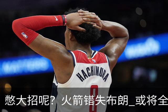 憋大招呢？火箭错失布朗 或将全力追逐欧文