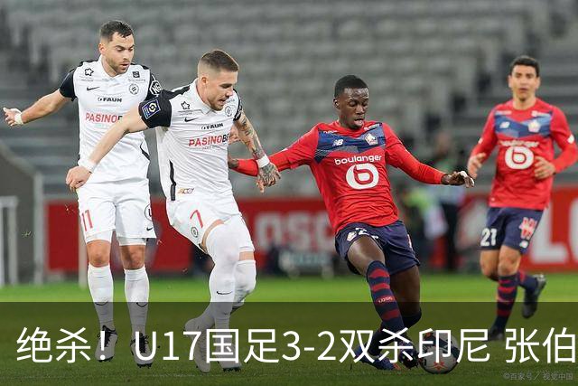 绝杀！U17国足3-2双杀印尼 张伯霖造乌龙何思凡传射赵松源破门