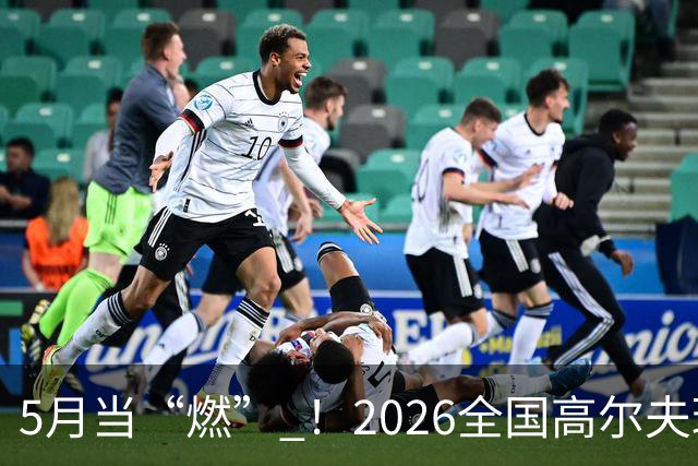 5月当“燃” ！2026全国高尔夫球锦标赛即将在渝开赛